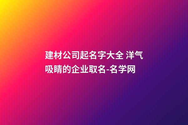 建材公司起名字大全 洋气吸睛的企业取名-名学网-第1张-公司起名-玄机派